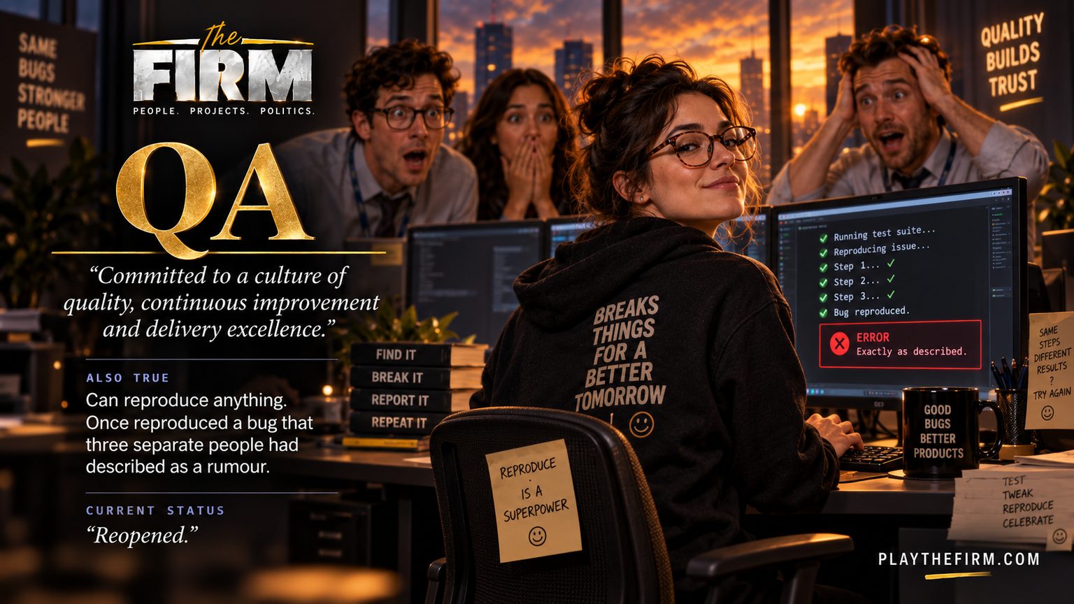Quality assurance poster. She turns from her screen with a small smile while three colleagues behind her hold their heads in horror. Her screen reads Bug reproduced, and beneath it ERROR: exactly as described. Her hoodie reads BREAKS THINGS FOR A BETTER TOMORROW. The firm's line: "Committed to a culture of quality, continuous improvement and delivery excellence." Also true: Can reproduce anything. Once reproduced a bug that three separate people had described as a rumour. Current status: "Reopened."